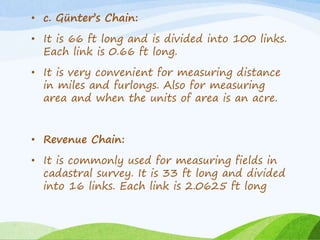• c. Günter’s Chain:
• It is 66 ft long and is divided into 100 links.
Each link is 0.66 ft long.
• It is very convenient for measuring distance
in miles and furlongs. Also for measuring
area and when the units of area is an acre.
• Revenue Chain:
• It is commonly used for measuring fields in
cadastral survey. It is 33 ft long and divided
into 16 links. Each link is 2.0625 ft long
 