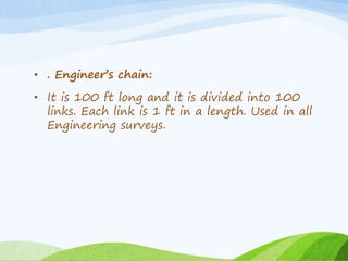 • . Engineer’s chain:
• It is 100 ft long and it is divided into 100
links. Each link is 1 ft in a length. Used in all
Engineering surveys.
 