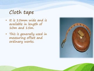 Cloth tape
• It is 15mm wide and is
available in length of
10m and 15m.
• This is generally used in
measuring offset and
ordinary works.
 