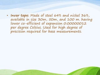• Invar tape: Made of steel 64% and nickel 36%,
available in size 30m, 50m, and 100 m. having
lower co-efficient of expansion 0.00000012
per degree Celsius. Used for high degree of
precision required for base measurements.
 