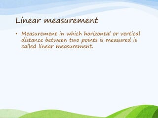 Linear measurement
• Measurement in which horizontal or vertical
distance between two points is measured is
called linear measurement.
 