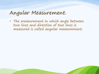 Angular Measurement.
• The measurement in which angle between
two lines and direction of two lines is
measured is called angular measurement.
 