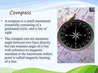 Compass
• A compass is a small instrument
essentially consisting of a
graduated circle, and a line of
sight.
• The compass can not measures
angle between two lines directly
but can measure angle of a line
with reference to magnetic
meridian at the instrument station
point is called magnetic bearing
of a line.
 
