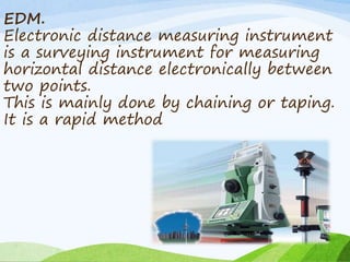 EDM.
Electronic distance measuring instrument
is a surveying instrument for measuring
horizontal distance electronically between
two points.
This is mainly done by chaining or taping.
It is a rapid method
 