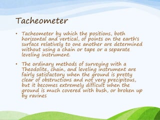 Tacheometer
• Tacheometer by which the positions, both
horizontal and vertical, of points on the earth's
surface relatively to one another are determined
without using a chain or tape or a separate
leveling instrument.
• The ordinary methods of surveying with a
Theodolite, chain, and leveling instrument are
fairly satisfactory when the ground is pretty
clear of obstructions and not very precipitous,
but it becomes extremely difficult when the
ground is much covered with bush, or broken up
by ravines
 