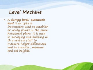 Level Machine
• A dumpy level/ automatic
level is an optical
instrument used to establish
or verify points in the same
horizontal plane. It is used
in surveying and building wi
th a vertical staff to
measure height differences
and to transfer, measure
and set heights.
 