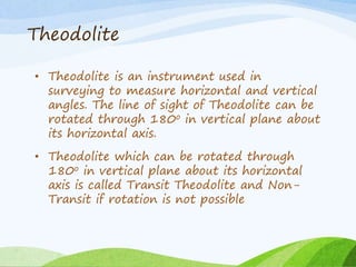 Theodolite
• Theodolite is an instrument used in
surveying to measure horizontal and vertical
angles. The line of sight of Theodolite can be
rotated through 180o in vertical plane about
its horizontal axis.
• Theodolite which can be rotated through
180o in vertical plane about its horizontal
axis is called Transit Theodolite and Non-
Transit if rotation is not possible
 