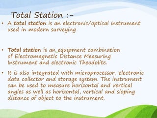 Total Station :-
• A total station is an electronic/optical instrument
used in modern surveying
• Total station is an equipment combination
of Electromagnetic Distance Measuring
Instrument and electronic Theodolite.
• It is also integrated with microprocessor, electronic
data collector and storage system. The instrument
can be used to measure horizontal and vertical
angles as well as horizontal, vertical and sloping
distance of object to the instrument.
 