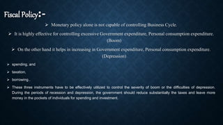 Fiscal Policy:-
 Monetary policy alone is not capable of controlling Business Cycle.
 It is highly effective for controlling excessive Government expenditure, Personal consumption expenditure.
(Boom)
 On the other hand it helps in increasing in Government expenditure, Personal consumption expenditure.
(Depression)
 spending, and
 taxation,
 borrowing..
 These three instruments have to be effectively utilized to control the severity of boom or the difficulties of depression.
During the periods of recession and depression, the government should reduce substantially the taxes and leave more
money in the pockets of individuals for spending and investment.
 