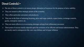 Direct Controls:-
 The aim of direct controls is to ensure proper allocation of resources for the purpose of price stability.
 They are meant to affect strategic points of the economy.
 They affect particular consumers and producers.
 They are in the form of rationing licensing, price and wage controls, export duties, exchange controls,
quotas, monopoly control, etc.
 They are more effective in overcoming shortages arising from inflationary pressures.
 Their point of success mainly depends upon the existence of an efficient and honest administration. They
are mostly used in emergencies like war, crop failures and in hyper inflation.
 