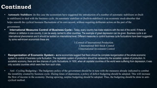 Continued
• Automatic Stabilisers :In this case the economists have suggested the introduction of a number of automatic stabilisers or (built
in stabilisers) to deal with the business cycle. An automatic stabiliser or (built-in-stabiliser) is an economic stock-absorber that
helps smooth the cyclical business fluctuations of its own accord, without requiring deliberate action on the part of the
government.
• International Measures Control of Business Cycle:- Today, every country has trade relations with the rest of the world. If there is
inflation or deflation in one country, it can be easily carried to other countries. The example of great depression can be given. Business cycle is an
international phenomenon and it should be tackled on international level. Different measures to control business cycle fluctuations have been suggested
by some well-known economists these are:
1.Control of International Production
2.International Bill Stock Control
3.International Investment Control
• Reorganization of Economic System:- some economists suggest that there should be complete reorganization of the whole economic
system to control of business cycle fluctuation. The capitalistic system of production should be replaced by the socialistic system of production. In
socialistic economy, there are few chances of cyclic fluctuations. In 1930, when all capitalist countries of the world were suffering from depression, it was
only socialist countries which were free from such crisis.
Anti-cyclical budgeting
• Anti –Cycling Budgeting:- The budgetary policy of the government should be in tune with the measures already indicated to combat
the instability created by business cycle. During times of depression, a policy of deficit budgeting should be adopted. This will increase
the flow of income in the economy. During upswing, surplus budgeting should be adopted. Thus, the budgeting should be done in anti-
cyclical method.
 