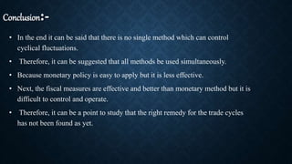 Conclusion:-
• In the end it can be said that there is no single method which can control
cyclical fluctuations.
• Therefore, it can be suggested that all methods be used simultaneously.
• Because monetary policy is easy to apply but it is less effective.
• Next, the fiscal measures are effective and better than monetary method but it is
difficult to control and operate.
• Therefore, it can be a point to study that the right remedy for the trade cycles
has not been found as yet.
 