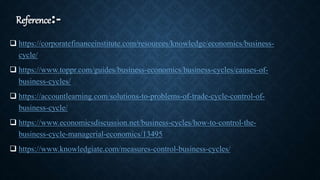 Reference:-
 https://corporatefinanceinstitute.com/resources/knowledge/economics/business-
cycle/
 https://www.toppr.com/guides/business-economics/business-cycles/causes-of-
business-cycles/
 https://accountlearning.com/solutions-to-problems-of-trade-cycle-control-of-
business-cycle/
 https://www.economicsdiscussion.net/business-cycles/how-to-control-the-
business-cycle-managerial-economics/13495
 https://www.knowledgiate.com/measures-control-business-cycles/
 