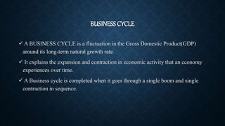 BUSINESS CYCLE
 A BUSINESS CYCLE is a fluctuation in the Gross Domestic Product(GDP)
around its long-term natural growth rate.
 It explains the expansion and contraction in economic activity that an economy
experiences over time.
 A Business cycle is completed when it goes through a single boom and single
contraction in sequence.
 