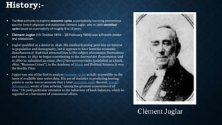 History:-
 The first authority to explore economic cycles as periodically recurring phenomena
was the French physician and statistician Clément Juglar, who in 1860 identified
cycles based on a periodicity of roughly 8 to 11 years.
 Clément Juglar (15 October 1819 – 28 February 1905) was a French doctor
and statistician.
 Juglar qualified as a doctor in 1846. His medical training gave him an interest
in population and demography, but it appears to have been the economic
disturbances of 1848 that attracted him to the subject of economic fluctuations
and crises. In 1851 he began contributing to the Journal des Économistes, and
in 1860 he submitted an essay, Des Crises commerciales (published as a book,
1862; “Business Crises”), to the Academy of Moral and Political Science; it won
the Bordin Prize.
 Juglar was one of the first to analyze business cycles as fully as possible on the
basis of available time series data. His use of statistics in predicting turning
points in cycles was so accurate that a later economic cycle theorist, Joseph
Schumpeter, wrote of him as being “among the greatest economists of all
time.” He paid particular attention to the behaviour of bank balances, which he
regarded as a barometer of commercial affairs.
Clément Juglar
 
