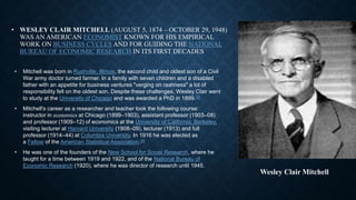 • WESLEY CLAIR MITCHELL (AUGUST 5, 1874 – OCTOBER 29, 1948)
WAS AN AMERICAN ECONOMIST KNOWN FOR HIS EMPIRICAL
WORK ON BUSINESS CYCLES AND FOR GUIDING THE NATIONAL
BUREAU OF ECONOMIC RESEARCH IN ITS FIRST DECADES.
• Mitchell was born in Rushville, Illinois, the second child and oldest son of a Civil
War army doctor turned farmer. In a family with seven children and a disabled
father with an appetite for business ventures "verging on rashness" a lot of
responsibility fell on the oldest son. Despite these challenges, Wesley Clair went
to study at the University of Chicago and was awarded a PhD in 1899.[3]
• Mitchell's career as a researcher and teacher took the following course:
instructor in economics at Chicago (1899–1903), assistant professor (1903–08)
and professor (1909–12) of economics at the University of California, Berkeley,
visiting lecturer at Harvard University (1908–09), lecturer (1913) and full
professor (1914–44) at Columbia University. In 1916 he was elected as
a Fellow of the American Statistical Association.[4]
• He was one of the founders of the New School for Social Research, where he
taught for a time between 1919 and 1922, and of the National Bureau of
Economic Research (1920), where he was director of research until 1945.
Wesley Clair Mitchell
 