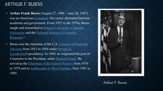 ARTHUR F. BURNS
• Arthur Frank Burns (August 27, 1904 – June 26, 1987)
was an American economist. His career alternated between
academia and government. From 1927 to the 1970s, Burns
taught and researched at Rutgers University, Columbia
University, and the National Bureau of Economic
Research.[1]
• Burns was the chairman of the U.S. Council of Economic
Advisors from 1953 to 1956 under Dwight D.
Eisenhower's presidency. In 1969, he originated the post of
Counselor to the President, under Richard Nixon. He
served as the Chairman of the Federal Reserve from 1970
to 1978 and as Ambassador to West Germany from 1981 to
1985.
Arthur F. Burns
 