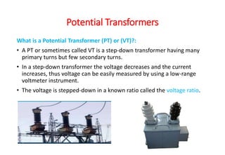 What is a Potential Transformer (PT) or (VT)?:
• A PT or sometimes called VT is a step-down transformer having many
primary turns but few secondary turns.
• In a step-down transformer the voltage decreases and the current
increases, thus voltage can be easily measured by using a low-range
voltmeter instrument.
• The voltage is stepped-down in a known ratio called the voltage ratio.
Potential Transformers
 