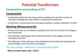 Construction and working of P.T.:
Construction
• A potential transformer has many primary winding turns but few number of
secondary winding turns that makes it a step-down transformer.
• A Voltmeter is connected to the secondary winding is usually a voltmeter of 150 V.
Working (Measurement):
• Primary terminals are connected in parallel across the line to which the voltage is
to be measured.
• The voltmeter reading gives the transformed value of the voltage across the
secondary terminals.
• The deflection of the voltmeter when divided by the transformed ratio gives the
actual voltage across the primary winding as:
The Line voltage = deflection / transformation-Ratio
Where transformation ratio = V2/V1
Potential Transformers
 