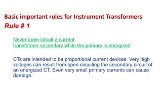 Basic important rules for Instrument Transformers
Rule # 1
CTs are intended to be proportional current devices. Very high
voltages can result from open circuiting the secondary circuit of
an energized CT. Even very small primary currents can cause
damage.
Never open circuit a current
transformer secondary while the primary is energized
 