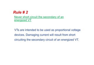Never short circuit the secondary of an
energized VT
Rule # 2
VTs are intended to be used as proportional voltage
devices. Damaging current will result from short
circuiting the secondary circuit of an energized VT.
 