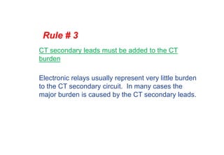Rule # 3
CT secondary leads must be added to the CT
burden
Electronic relays usually represent very little burden
to the CT secondary circuit. In many cases the
major burden is caused by the CT secondary leads.
 