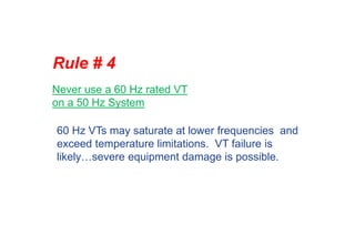 Rule # 4
Never use a 60 Hz rated VT
on a 50 Hz System
60 Hz VTs may saturate at lower frequencies and
exceed temperature limitations. VT failure is
likely…severe equipment damage is possible.
 