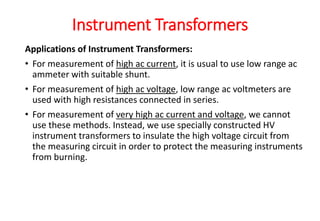 Applications of Instrument Transformers:
• For measurement of high ac current, it is usual to use low range ac
ammeter with suitable shunt.
• For measurement of high ac voltage, low range ac voltmeters are
used with high resistances connected in series.
• For measurement of very high ac current and voltage, we cannot
use these methods. Instead, we use specially constructed HV
instrument transformers to insulate the high voltage circuit from
the measuring circuit in order to protect the measuring instruments
from burning.
Instrument Transformers
 