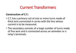 Construction of C.T.:
• C.T. has a primary coil of one or more turns made of
thick wire connected in series with the line whose
current is to be measured.
• The secondary consists of a large number of turns made
of fine wire and is connected across an ammeter or a
relay’s terminals.
Current Transformers
 