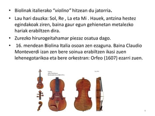• Biolinak italierako “violino” hitzean du jatorria.
• Lau hari dauzka: Sol, Re , La eta Mi . Hauek, antzina hestez
  egindakoak ziren, baina gaur egun gehienetan metalezko
  hariak erabiltzen dira.
• Zurezko hirurogeitahamar piezaz osatua dago.
• 16. mendean Biolina Italia osoan zen ezaguna. Baina Claudio
  Monteverdi izan zen bere soinua erabiltzen ikasi zuen
  lehenegotarikoa eta bere orkestran: Orfeo (1607) ezarri zuen.




                                Biolina                           4
 