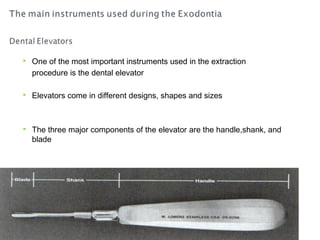 

One of the most important instruments used in the extraction
procedure is the dental elevator



Elevators come in different designs, shapes and sizes



The three major components of the elevator are the handle,shank, and
blade

 