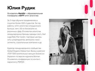 Юлия Рудик
За 3 года обучила продвижению в
соцсетях более 300 студентов. За год
работы, smm-агентство сотрудничало
больше, чем с 50-ю бизнесами из
различных сфер. В клиентах агентства
международные бренды одежды Levi’s, Karl
Lagerfeld, Pier Cardin; торговые центры,
сеть супермаркетов, автосалон люкс-
сегмента, строительные компании и др.
Куратор международного сообщества
Global Shapers Odesa Hub. Вхожу в рейтинг
«ТОП 500 влиятельных женщин бизнеса в
Украине» по версии журнала Woman.
Основатель конференции по контент-
маркетингу PERSIK.
Основатель MarkEd — образовательная
платформа и SOTY smm-агентство
 