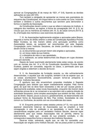 aprovar as Congregações (6 de março de 1921, nº 3-8), fazendo as devidas
aplicações ao caso (Art VIII).
Tem também a obrigação de apresentar ao menos seis exemplares do
esquema das Constituiçoes, em língua latina ou outra aceita na Cúria, incluindo
também o Diretório e outros documentos que servirem para demonstrar a
forma e o espírito da Associação.
As Constituições devem conter o que se refere à natureza do Instituto, à
categoria dos membros, ao regime, à forma de consagração (Art. III, § 2), ao
vínculo que une os membros ao Instituto (Art. III, 3), às casas comuns (Art III, §
4), à formação dos membros e aos exercícios de piedade.
7. IV. As Associações legitimamente erigidas e aprovadas pelos Bispos,
segundo a norma do direito anterior e antes da Constituição Apostólica Provida
Mater Ecclesia, se não tiverem obtido uma aprovação pontifícia como
Associações laicais, se quiserem ser reconhecidas por esta Sagrada
Congregação como Institutos Seculares, de direito pontifício ou diocesano,
devem enviar à mesma:
a). os documentos que provam terem sido erigidas e aprovadas,
b). um breve relato de sua história,
c). a disciplina de vida e o seu apostolado,
d). e, sobretudo, as cartas testemunhais dos Bispos em cujas dioceses
possuem domicílio.
Depois de haver examinado atentamente todas estas coisas, de acordo
com as normas dos Art. VI e VII da Constituição Apostólica Provida Mater
Ecclesia, poderá ser concedida, segundo os casos, a permissão para que
sejam erigidas e obtenham o decreto de louvor.
8. V. As Associações de fundação recente, ou não suficientemente
desenvolvidas, e aquelas que vão surgindo, também é de se esperar que, se
as coisas acontecerem favoravelmente, possam tornar-se prósperos e
genuínos Institutos Seculares.
É oportuno que não encaminhem propostas imediatas à Sagrada
Congregação para solicitar que sejam imediatamente erigidas. Pela norma
geral, da qual não se deve fazer excessões a não ser por causas graves e
rigorosamente avaliadas, estas novas Associações, enquanto não tiverem dado
suficientes provas de si, se conservem e se exercitem sob a paterna direção da
autoridade diocesana, como simples associações que existem de fato, mais do
que de direito. Depois, pouco a pouco e, gradativamente, se desenvolverão sob
qualquer forma de Associações de fiéis, Pias Uniões, Sociedades de vida
comum ou Confrarias, de acordo com as circunstâncias dos casos.
9. VI. Enquanto perduram estes estados prévios (nº 5), nos quais deve
aparecer claramente tratar-se de Associações que se propõem a total
consagração à vida de prefeição e ao apostolado, e reunir todas as
características exigidas para um verdadeiro Instituto Secular, deve-se vigiar
atentamente para que nestas Associações não se permita, interna ou
externamente, nada que exceda de sua presente condição, e não
corresponda à específica forma e natureza dos Institutos Seculares.
Deve-se evitar, sobretudo, aquilo que, se não for concedido uma
Associação ser erigida como Instituto Secular, não se possa proibir ou eliminar
 