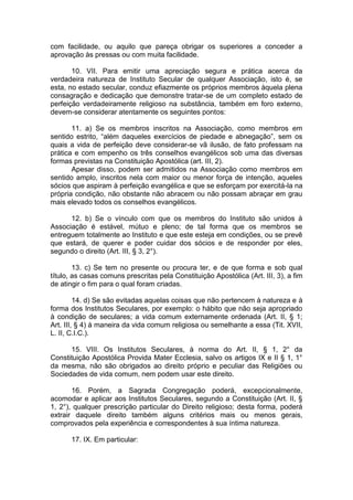 com facilidade, ou aquilo que pareça obrigar os superiores a conceder a
aprovação às pressas ou com muita facilidade.
10. VII. Para emitir uma apreciação segura e prática acerca da
verdadeira natureza de Instituto Secular de qualquer Associação, isto é, se
esta, no estado secular, conduz efiazmente os próprios membros àquela plena
consagração e dedicação que demonstre tratar-se de um completo estado de
perfeição verdadeiramente religioso na substância, também em foro externo,
devem-se considerar atentamente os seguintes pontos:
11. a) Se os membros inscritos na Associação, como membros em
sentido estrito, “além daqueles exercícios de piedade e abnegação”, sem os
quais a vida de perfeição deve considerar-se vã ilusão, de fato professam na
prática e com empenho os três conselhos evangélicos sob uma das diversas
formas previstas na Constituição Apostólica (art. III, 2).
Apesar disso, podem ser admitidos na Associação como membros em
sentido amplo, inscritos nela com maior ou menor força de intenção, aqueles
sócios que aspiram à perfeição evangélica e que se esforçam por exercitá-la na
própria condição, não obstante não abracem ou não possam abraçar em grau
mais elevado todos os conselhos evangélicos.
12. b) Se o vínculo com que os membros do Instituto são unidos à
Associação é estável, mútuo e pleno; de tal forma que os membros se
entreguem totalmente ao Instituto e que este esteja em condições, ou se prevê
que estará, de querer e poder cuidar dos sócios e de responder por eles,
segundo o direito (Art. III, § 3, 2°).
13. c) Se tem no presente ou procura ter, e de que forma e sob qual
título, as casas comuns prescritas pela Constituição Apostólica (Art. III, 3), a fim
de atingir o fim para o qual foram criadas.
14. d) Se são evitadas aquelas coisas que não pertencem à natureza e à
forma dos Institutos Seculares, por exemplo: o hábito que não seja apropriado
à condição de seculares; a vida comum externamente ordenada (Art. II, § 1;
Art. III, § 4) à maneira da vida comum religiosa ou semelhante a essa (Tit. XVII,
L. II, C.I.C.).
15. VIII. Os Institutos Seculares, à norma do Art. II, § 1, 2° da
Constituição Apostólica Provida Mater Ecclesia, salvo os artigos IX e II § 1, 1°
da mesma, não são obrigados ao direito próprio e peculiar das Religiões ou
Sociedades de vida comum, nem podem usar este direito.
16. Porém, a Sagrada Congregação poderá, excepcionalmente,
acomodar e aplicar aos Institutos Seculares, segundo a Constituição (Art. II, §
1, 2°), qualquer prescrição particular do Direito religioso; desta forma, poderá
extrair daquele direito também alguns critérios mais ou menos gerais,
comprovados pela experiência e correspondentes à sua íntima natureza.
17. IX. Em particular:
 
