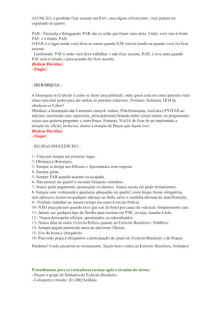 ATENÇÃO: é proibido ficar ausente em PAF, caso algum oficial entre, você poderá ser
expulsado do quarto.
PAR - Preencha a Retaguarda. PAR são os sofás que ficam mais atrás. Então, você tem à frente
PAF, e o fundo, PAR.
O PAR é o lugar aonde você deve se sentar quando PAF estiver lotada ou quando você for ficar
ausente.
Lembrando: PAF é onde você deve trabalhar, e não ficar ausente. PAR, é seve para quando
PAF estiver lotado e para quando for ficar ausente.
[Retirar Dúvidas]
- Elogio!
- HIERARQUIA -
A hierarquia no Exército é como se fosse uma pirâmide, onde quem está em cima (patentes mais
altas) tem total poder para dar ordens às patentes inferiores. Portanto: Soldados TÊM de
obedecer os Cabos!
Obedecer a hierarquia não é somente cumprir ordens. Pela hierarquia, você deve EVITAR ao
máximo incomodar seus superiores, principalmente falando sobre coisas inúteis ou perguntando
coisas que poderia perguntar a outro Praça. Portanto, NADA de ficar de pé implorando a
atenção do oficial, inclusive, chame a atenção de Praças que façam isso.
[Retirar Dúvidas]
- Elogio!
- REGRAS DO EXÉRCITO -
1- Vida real sempre em primeiro lugar.
2- Obedeça a Hierarquia.
3- Sempre se dirigir aos Oficiais e Aposentados com respeito.
4- Sempre gritar.
5- Sempre PAR quando ausente ou ocupado.
6- Não passear no quartel à toa nem bloquear caminhos.
7- Nunca pedir pagamento, promoções ou direitos. Nunca insista em pedir treinamentos.
8- Sempre usar vestimenta e aparência adequadas no quartel: rosto limpo, boina obrigatória,
sem adereços, óculos ou qualquer adereço na farda, salvo a medalha advinda de uma Honraria.
9- Proibido trabalhar ao mesmo tempo em outro Exército/Polícia.
10- NÃO peça pra sair quando tiver que sair do hotel por causa da vida real. Simplesmente saia.
11- Jamais use qualquer tipo de flooder para recrutar em PAF, ou seja, inundar a tela.
12 - Nunca desrespeite oficiais, aposentados ou subordinados.
13- Nunca falar de outro Exército/Polícia quando no Exército Brasileiro - Habblive.
14- Sempre peçam permissão antes de adicionar Oficiais.
15- Uso da boina é obrigatório.
16- Para todo praça é obrigatório a participação do grupo do Exército Brasileiro e de Praças.
Parabéns! Vocês passaram no treinamento. Sejam bem-vindos ao Exército Brasileiro, Soldados!
Procedimento para os treinadores ensinar após o término do treino:
- Peçam o grupo de Soldados do Exército Brasileiro.
- Coloquem a missão: [Ex.BR] Soldado
 