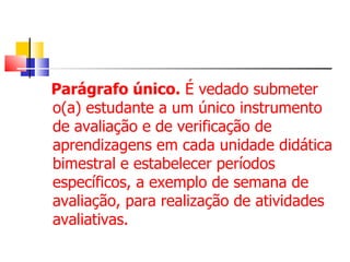 Parágrafo único.  É vedado submeter o(a) estudante a um único instrumento de avaliação e de verificação de aprendizagens em cada unidade didática bimestral e estabelecer períodos específicos, a exemplo de semana de avaliação, para realização de atividades avaliativas. 