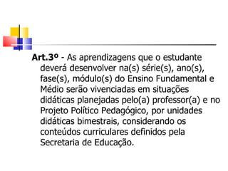 Art.3º  - As aprendizagens que o estudante deverá desenvolver na(s) série(s), ano(s), fase(s), módulo(s) do Ensino Fundamental e Médio serão vivenciadas em situações didáticas planejadas pelo(a) professor(a) e no Projeto Político Pedagógico, por unidades didáticas bimestrais, considerando os conteúdos curriculares definidos pela Secretaria de Educação. 