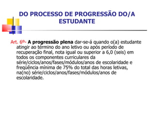 DO PROCESSO DE PROGRESSÃO DO/A ESTUDANTE Art. 6º-  A progressão plena  dar-se-á quando o(a) estudante atingir ao término do ano letivo ou após período de recuperação final, nota igual ou superior a 6,0 (seis) em todos os componentes curriculares da série/ciclos/anos/fases/módulos/anos de escolaridade e freqüência mínima de 75% do total das horas letivas, na(no) série/ciclos/anos/fases/módulos/anos de escolaridade. 