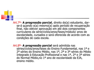 Art.7º-   A progressão parcial , direito do(a) estudante, dar-se-á quando o(a) mesmo(a) após período de recuperação final, não obtiver aprovação em até dois componentes curriculares da série/ciclos/anos/fases/módulo/ anos de escolaridade, cursados e será oferecida de acordo com as condições de cada escola. Art.8º-   A progressão parcial  será admitida nas séries/ciclos/anos/fases do Ensino Fundamental, nas 1ª e 2ª séries do Ensino Médio, nas 1ª, 2ª e 3ª séries do Médio Integrado à Educação Profissional e nas 1ª, 2ª e 3ª séries do Normal Médio,no 1º ano de escolaridade da EJA, ensino médio. 