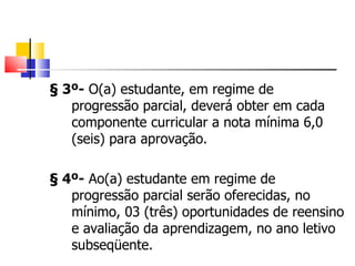 § 3º-  O(a) estudante, em regime de progressão parcial, deverá obter em cada componente curricular a nota mínima 6,0 (seis) para aprovação. § 4º-  Ao(a) estudante em regime de progressão parcial serão oferecidas, no mínimo, 03 (três) oportunidades de reensino e avaliação da aprendizagem, no ano letivo subseqüente. 