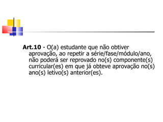 Art.10  - O(a) estudante que não obtiver aprovação, ao repetir a série/fase/módulo/ano, não poderá ser reprovado no(s) componente(s) curricular(es) em que já obteve aprovação no(s) ano(s) letivo(s) anterior(es). 