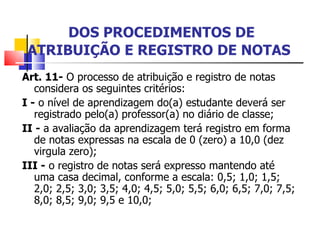   DOS PROCEDIMENTOS DE ATRIBUIÇÃO E REGISTRO DE NOTAS Art. 11-  O processo de atribuição e registro de notas considera os seguintes critérios: I -  o nível de aprendizagem do(a) estudante deverá ser registrado pelo(a) professor(a) no diário de classe; II -  a avaliação da aprendizagem terá registro em forma de notas expressas na escala de 0 (zero) a 10,0 (dez virgula zero); III -  o registro de notas será expresso mantendo até uma casa decimal, conforme a escala: 0,5; 1,0; 1,5; 2,0; 2,5; 3,0; 3,5; 4,0; 4,5; 5,0; 5,5; 6,0; 6,5; 7,0; 7,5; 8,0; 8,5; 9,0; 9,5 e 10,0; 