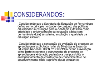 CONSIDERANDOS: Considerando que a Secretaria de Educação de Pernambuco define como princípio norteador do conjunto das políticas educacionais a educação para a cidadania e destaca como prioridade a universalização da educação básica com permanência do(a) estudante, ampliação e qualidade da educação escolar; Considerando que a concepção de avaliação do processo de aprendizagem explicitada na lei de Diretrizes e Bases da Educação Nacional-LDBEN nº 9394/1996 define a avaliação como parte integrante e estruturante do processo de aprendizagens e da ação pedagógica que possibilita o acompanhamento da construção de conhecimento e de desenvolvimento sócio-cognitivo do(a) estudante; 