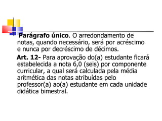 Parágrafo único . O arredondamento de notas, quando necessário, será por acréscimo e nunca por decréscimo de décimos. Art. 12-  Para aprovação do(a) estudante ficará estabelecida a nota 6,0 (seis) por componente curricular, a qual será calculada pela média aritmética das notas atribuídas pelo professor(a) ao(a) estudante em cada unidade didática bimestral. 