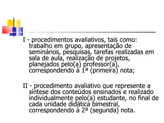 I - procedimentos avaliativos, tais como: trabalho em grupo, apresentação de seminários, pesquisas, tarefas realizadas em sala de aula, realização de projetos, planejados pelo(a) professor(a), correspondendo à 1ª (primeira) nota; II - procedimento avaliativo que represente a síntese dos conteúdos ensinados e realizado individualmente pelo(a) estudante, no final de cada unidade didática bimestral, correspondendo à 2ª (segunda) nota. 