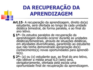 DA RECUPERAÇÃO DA APRENDIZAGEM Art.15 - A recuperação da aprendizagem, direito do(a) estudante, será ofertada ao longo de cada unidade didática bimestral, de forma paralela, e ao final do ano letivo. § 1º-  Os estudos paralelos de recuperação da aprendizagem deverão ocorrer durante as unidades didáticas/bimestrais, através de situações didáticas, em atividades diversificadas, garantindo ao estudante que não tenha demonstrado apropriação do(s) conhecimento(s) novas oportunidades para aprendê-lo(s). § 2º-  (a) ou (o) estudante que, ao final do ano letivo, não obtiver a média anual 6,0 (seis) será, obrigatoriamente, ofertada pela escola uma oportunidade final de recuperação da aprendizagem. 