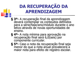 DA RECUPERAÇÃO DA APRENDIZAGEM § 3º-  A recuperação final da aprendizagem deverá contemplar os conteúdos definidos para a série/fase/ano/módulo durante o ano letivo através de novas oportunidades de ensino. § 4º-  A nota mínima para aprovação na recuperação final será 6,0(seis) por componente curricular. § 5º-  Caso a nota da recuperação final seja menor do que a nota anual prevalecerá a maior nota para efeito de registro escolar. 