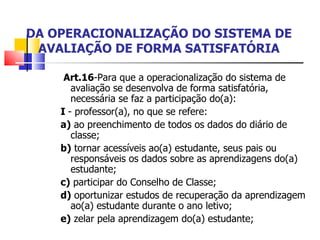 DA OPERACIONALIZAÇÃO DO SISTEMA DE AVALIAÇÃO DE FORMA SATISFATÓRIA   Art.16 -Para que a operacionalização do sistema de avaliação se desenvolva de forma satisfatória, necessária se faz a participação do(a): I  - professor(a), no que se refere: a)  ao preenchimento de todos os dados do diário de classe; b)  tornar acessíveis ao(a) estudante, seus pais ou responsáveis os dados sobre as aprendizagens do(a) estudante; c)  participar do Conselho de Classe; d)  oportunizar estudos de recuperação da aprendizagem ao(a) estudante durante o ano letivo; e)  zelar pela aprendizagem do(a) estudante; 