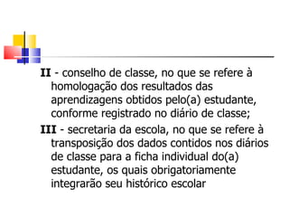 II  - conselho de classe, no que se refere à homologação dos resultados das aprendizagens obtidos pelo(a) estudante, conforme registrado no diário de classe; III  - secretaria da escola, no que se refere à transposição dos dados contidos nos diários de classe para a ficha individual do(a) estudante, os quais obrigatoriamente integrarão seu histórico escolar  