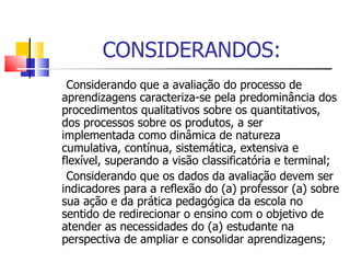 CONSIDERANDOS: Considerando que a avaliação do processo de aprendizagens caracteriza-se pela predominância dos procedimentos qualitativos sobre os quantitativos, dos processos sobre os produtos, a ser implementada como dinâmica de natureza cumulativa, contínua, sistemática, extensiva e flexível, superando a visão classificatória e terminal; Considerando que os dados da avaliação devem ser indicadores para a reflexão do (a) professor (a) sobre sua ação e da prática pedagógica da escola no sentido de redirecionar o ensino com o objetivo de atender as necessidades do (a) estudante na perspectiva de ampliar e consolidar aprendizagens; 